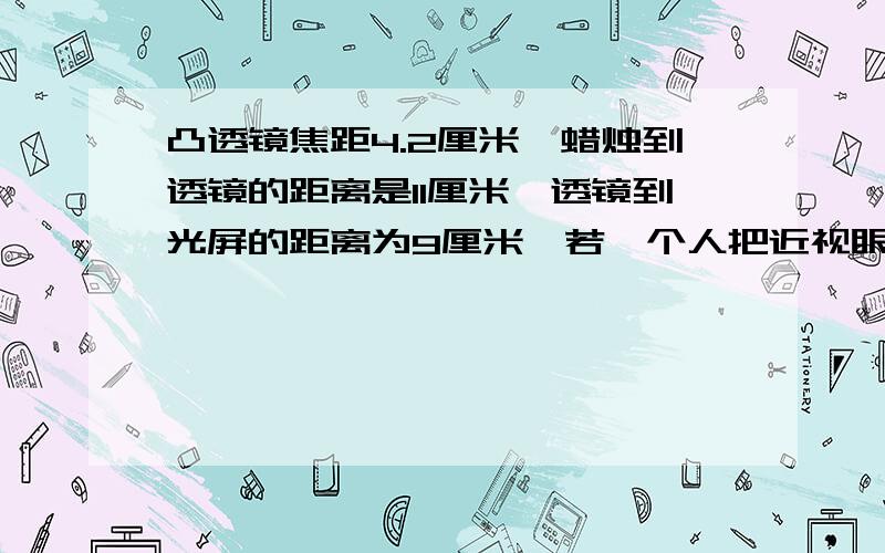 凸透镜焦距4.2厘米,蜡烛到透镜的距离是11厘米,透镜到光屏的距离为9厘米,若一个人把近视眼镜放在蜡烛和凸透镜之间且靠近