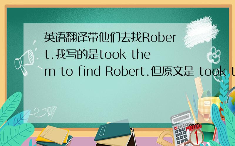 英语翻译带他们去找Robert.我写的是took them to find Robert.但原文是 took them