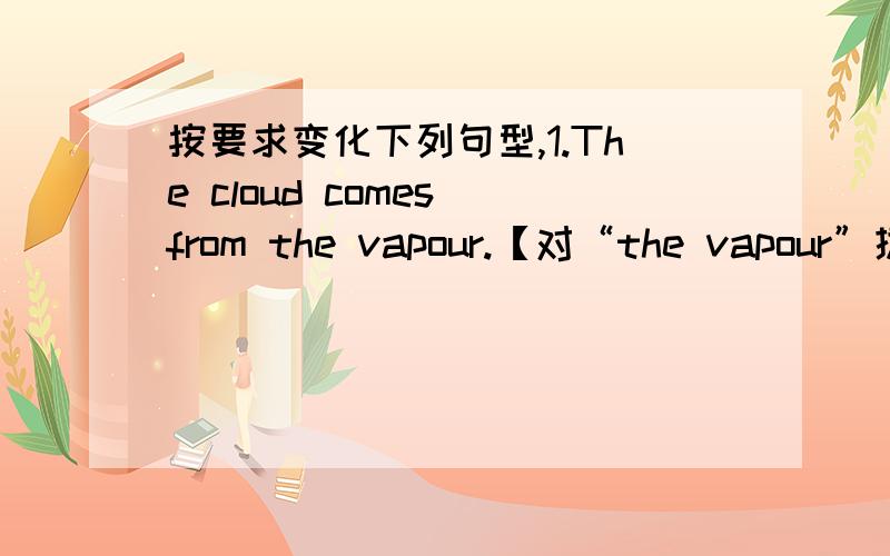 按要求变化下列句型,1.The cloud comes from the vapour.【对“the vapour”提问