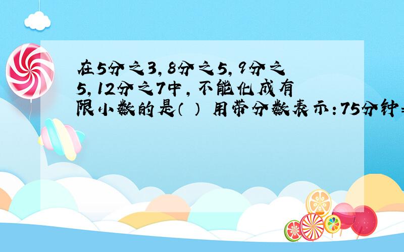 在5分之3,8分之5,9分之5,12分之7中,不能化成有限小数的是（ ） 用带分数表示：75分钟=（ ）小时