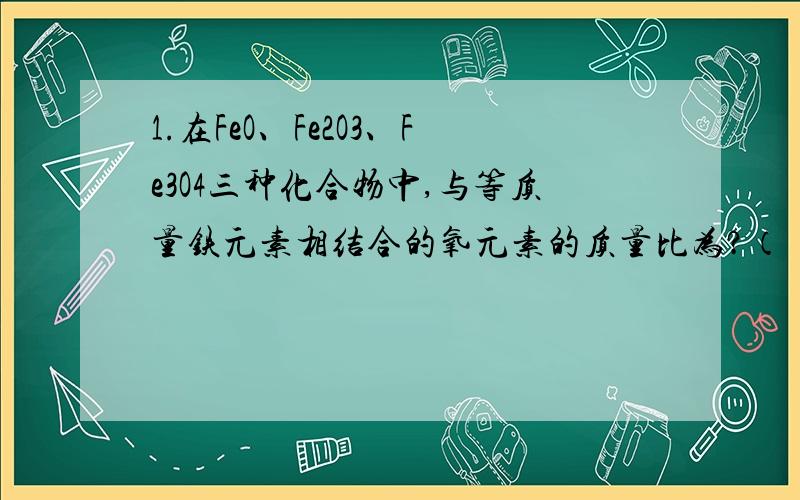 1.在FeO、Fe2O3、Fe3O4三种化合物中,与等质量铁元素相结合的氧元素的质量比为?（ ）A.6：9：8 B、12