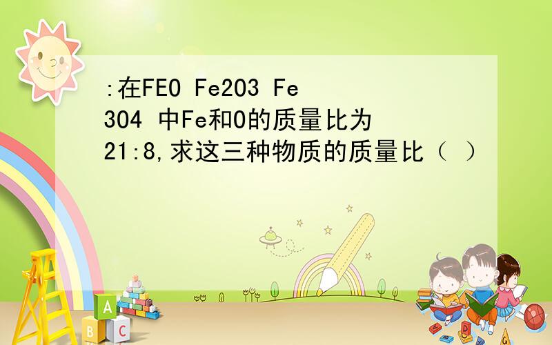 :在FEO Fe2O3 Fe3O4 中Fe和O的质量比为21:8,求这三种物质的质量比（ ）