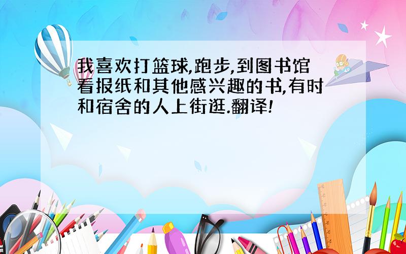 我喜欢打篮球,跑步,到图书馆看报纸和其他感兴趣的书,有时和宿舍的人上街逛.翻译!