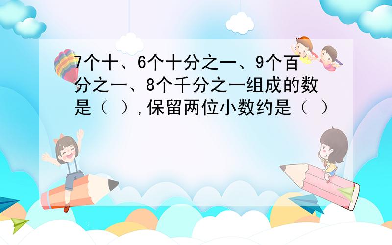 7个十、6个十分之一、9个百分之一、8个千分之一组成的数是（ ）,保留两位小数约是（ ）