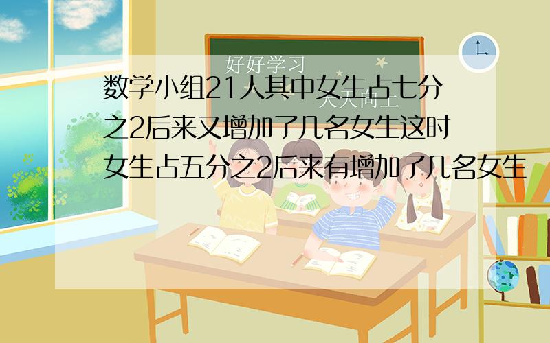 数学小组21人其中女生占七分之2后来又增加了几名女生这时女生占五分之2后来有增加了几名女生