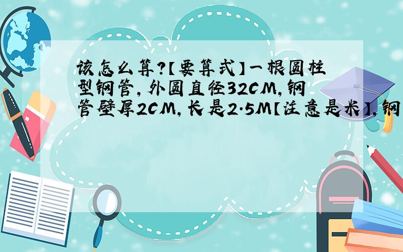 该怎么算?【要算式】一根圆柱型钢管,外圆直径32CM,钢管壁厚2CM,长是2.5M【注意是米】,钢每立方米重7.8千克,