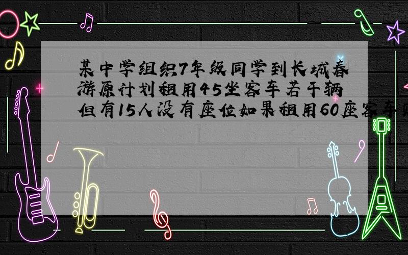 某中学组织7年级同学到长城春游原计划租用45坐客车若干辆但有15人没有座位如果租用60座客车则可少租一辆其余客车恰好坐满