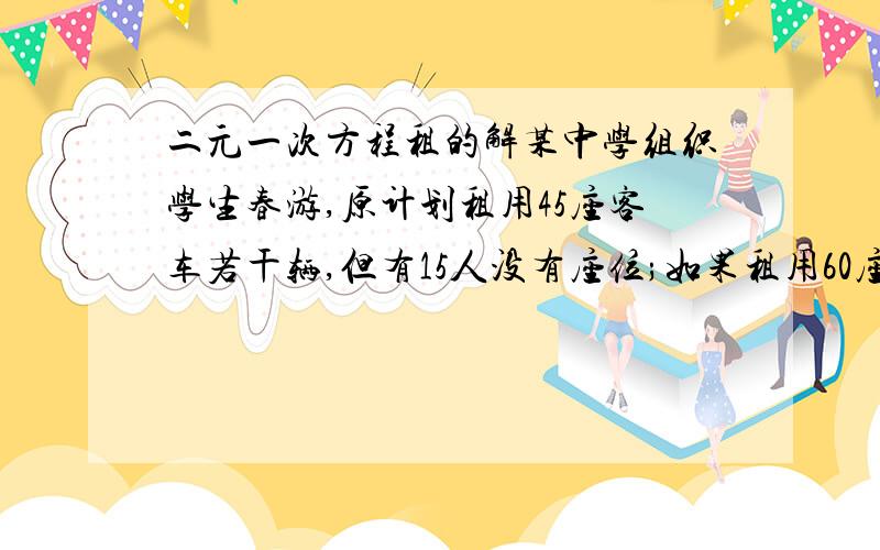 二元一次方程租的解某中学组织学生春游,原计划租用45座客车若干辆,但有15人没有座位;如果租用60座客车,则比45座的车