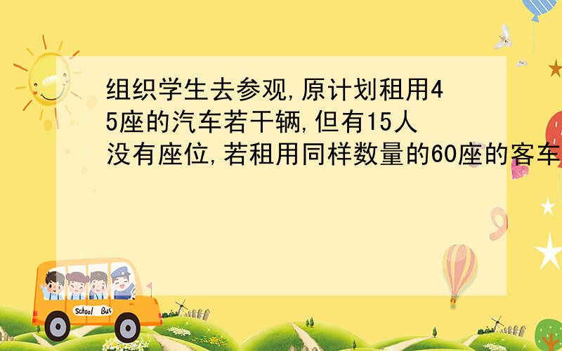 组织学生去参观,原计划租用45座的汽车若干辆,但有15人没有座位,若租用同样数量的60座的客车,则多出一