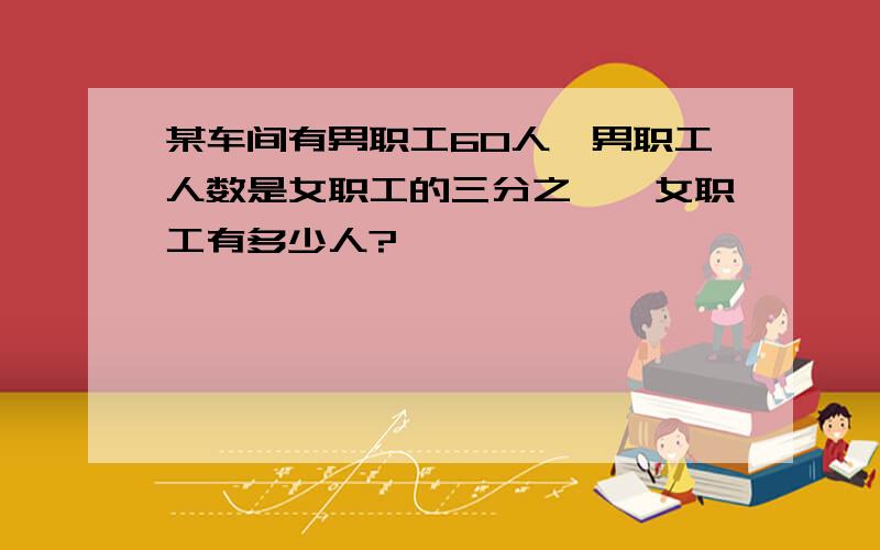 某车间有男职工60人,男职工人数是女职工的三分之一,女职工有多少人?