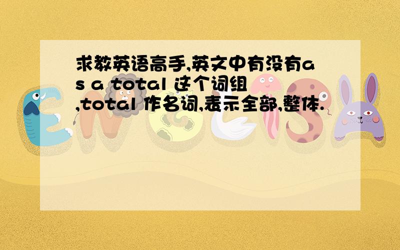 求教英语高手,英文中有没有as a total 这个词组,total 作名词,表示全部,整体.