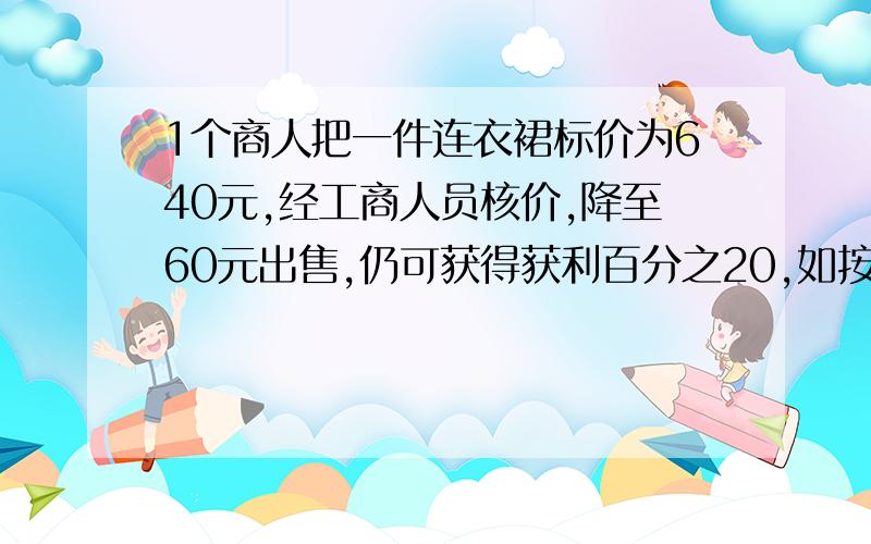 1个商人把一件连衣裙标价为640元,经工商人员核价,降至60元出售,仍可获得获利百分之20,如按原价获爆利