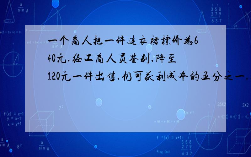 一个商人把一件连衣裙标价为640元,经工商人员鉴别,降至120元一件出售,仍可获利成本的五分之一,如果按640元出售,这