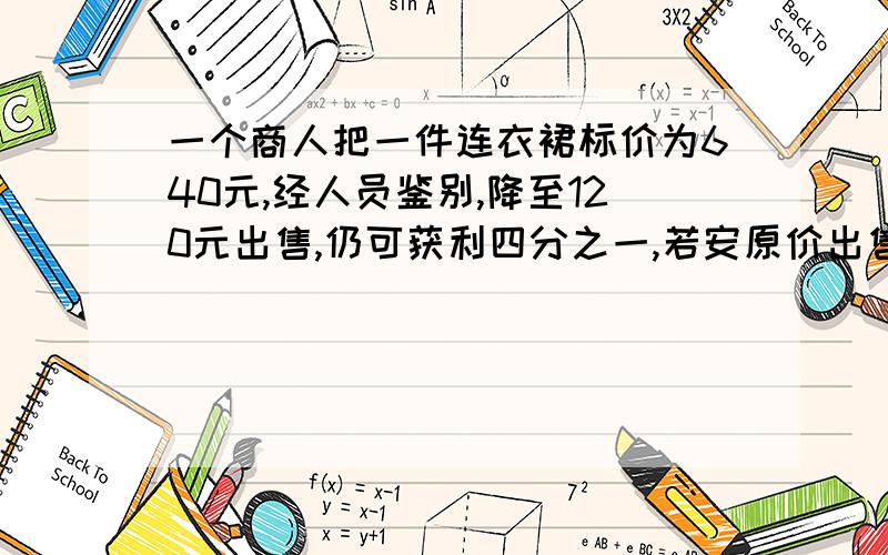 一个商人把一件连衣裙标价为640元,经人员鉴别,降至120元出售,仍可获利四分之一,若安原价出售可获利?