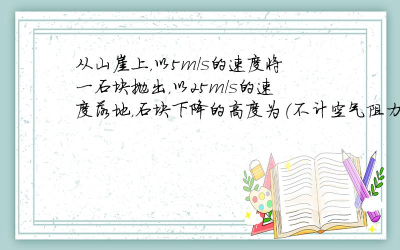 从山崖上，以5m/s的速度将一石块抛出，以25m/s的速度落地，石块下降的高度为（不计空气阻力g取10m/s2）（　　）