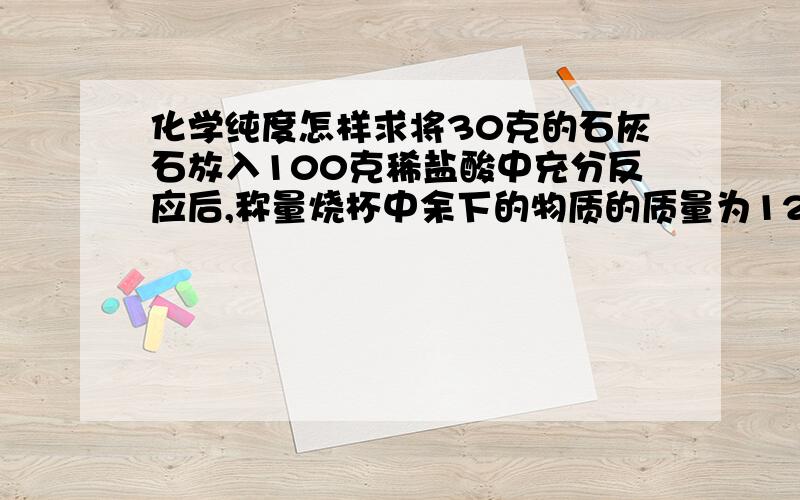 化学纯度怎样求将30克的石灰石放入100克稀盐酸中充分反应后,称量烧杯中余下的物质的质量为121.2克,求若石灰石完全反