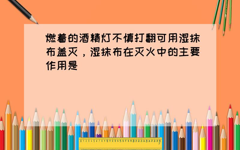 燃着的酒精灯不慎打翻可用湿抹布盖灭，湿抹布在灭火中的主要作用是（　　）