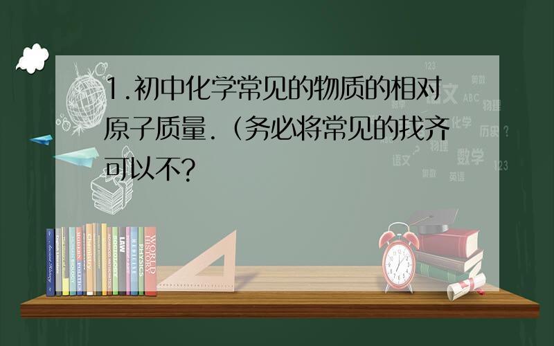 1.初中化学常见的物质的相对原子质量.（务必将常见的找齐可以不?