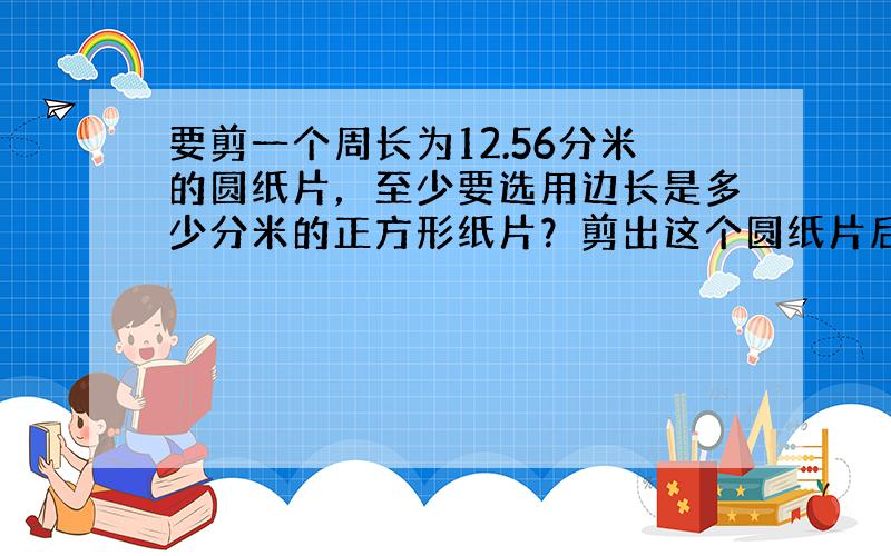 要剪一个周长为12.56分米的圆纸片，至少要选用边长是多少分米的正方形纸片？剪出这个圆纸片后，剩余部分的面积是多少平方分