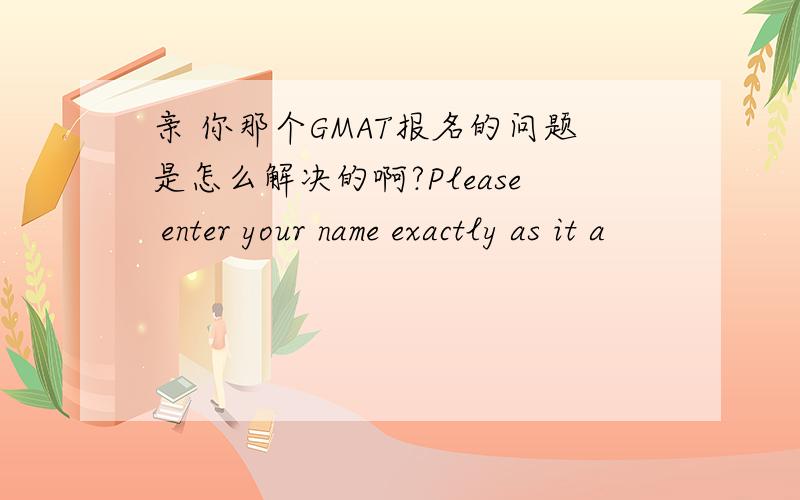 亲 你那个GMAT报名的问题是怎么解决的啊?Please enter your name exactly as it a