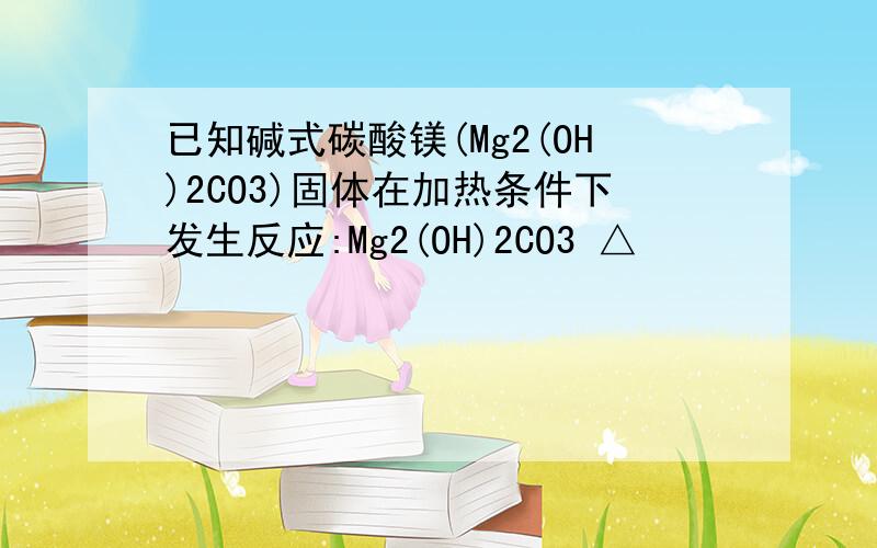 已知碱式碳酸镁(Mg2(OH)2CO3)固体在加热条件下发生反应:Mg2(OH)2CO3 △