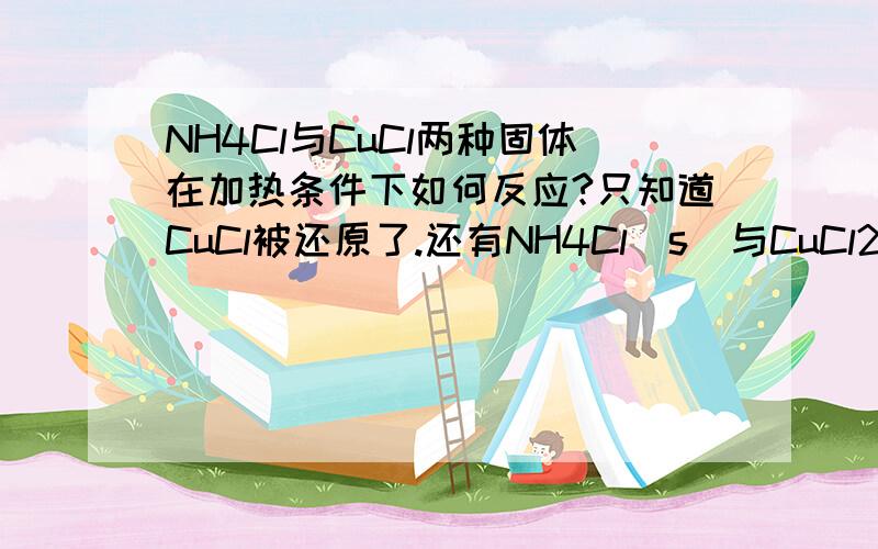 NH4Cl与CuCl两种固体在加热条件下如何反应?只知道CuCl被还原了.还有NH4Cl（s）与CuCl2（s）在加热下