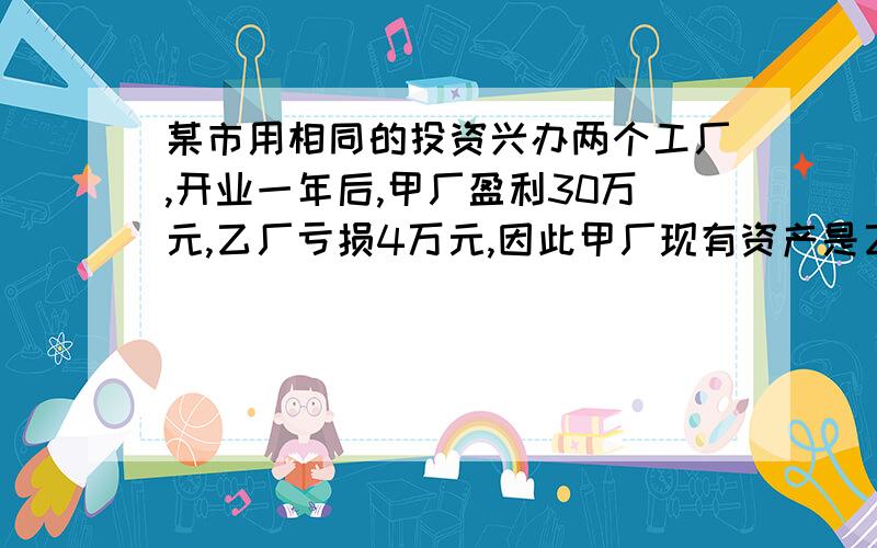 某市用相同的投资兴办两个工厂,开业一年后,甲厂盈利30万元,乙厂亏损4万元,因此甲厂现有资产是乙厂的3倍,两厂原投资各是