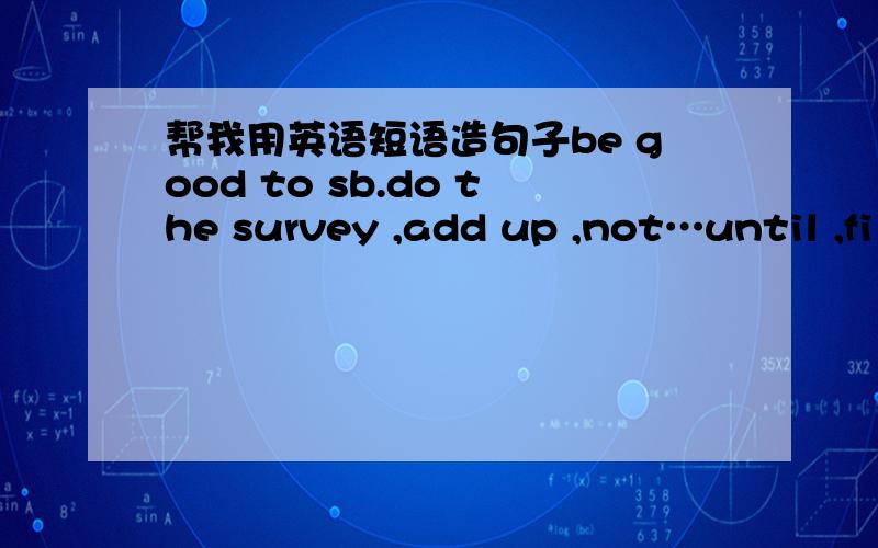 帮我用英语短语造句子be good to sb.do the survey ,add up ,not…until ,fi