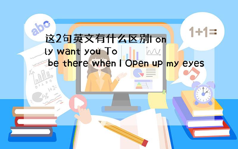 这2句英文有什么区别I only want you To be there when I Open up my eyes