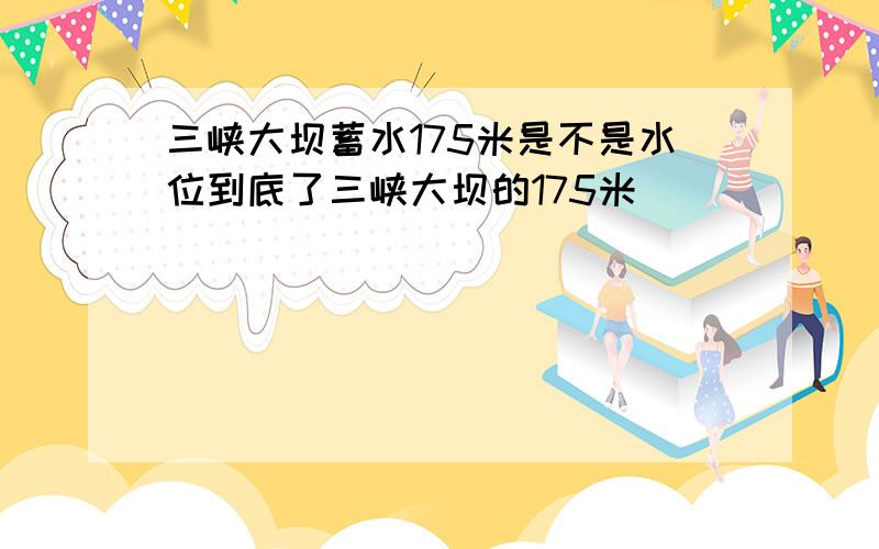 三峡大坝蓄水175米是不是水位到底了三峡大坝的175米