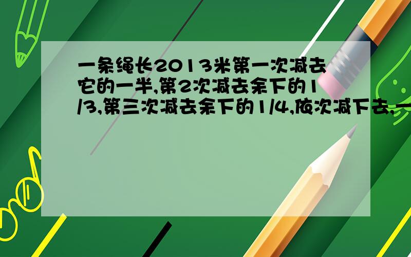 一条绳长2013米第一次减去它的一半,第2次减去余下的1/3,第三次减去余下的1/4,依次减下去,一直减去余