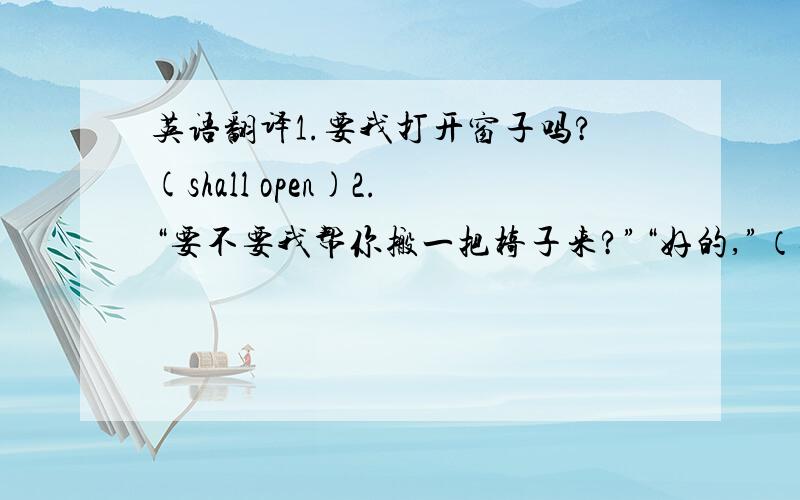 英语翻译1.要我打开窗子吗?(shall open)2.“要不要我帮你搬一把椅子来?”“好的,”（shall get）3