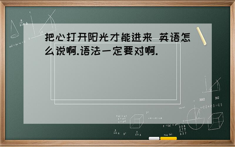 把心打开阳光才能进来 英语怎么说啊.语法一定要对啊.