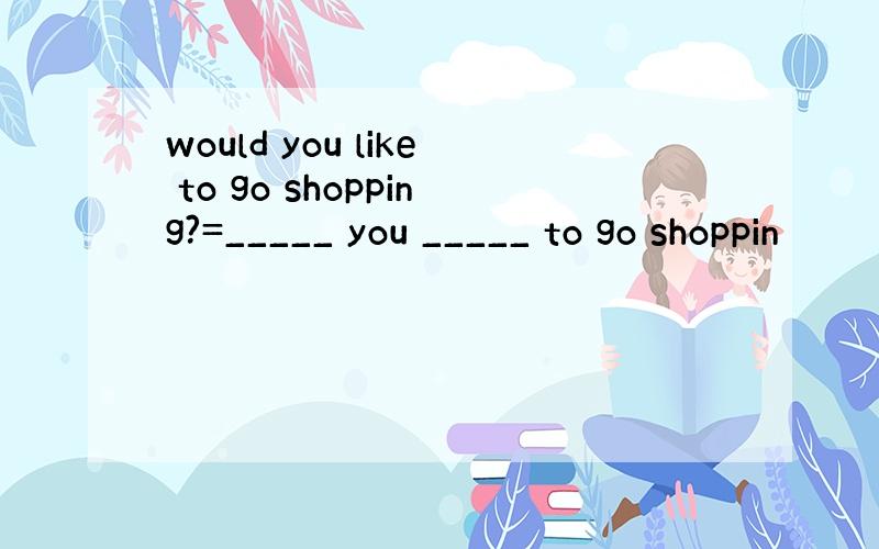 would you like to go shopping?=_____ you _____ to go shoppin