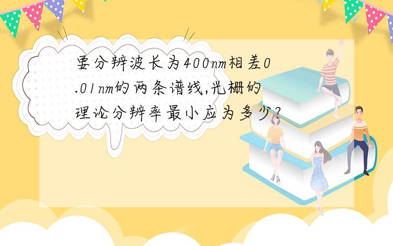 要分辨波长为400nm相差0.01nm的两条谱线,光栅的理论分辨率最小应为多少?