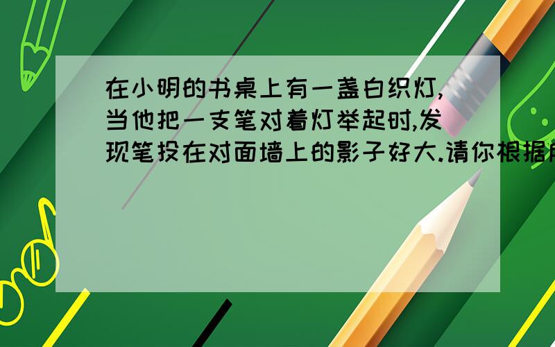 在小明的书桌上有一盏白织灯,当他把一支笔对着灯举起时,发现笔投在对面墙上的影子好大.请你根据所学的知识大致确定对面墙上笔