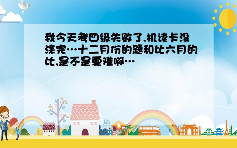 我今天考四级失败了,机读卡没涂完…十二月份的题和比六月的比,是不是更难啊…