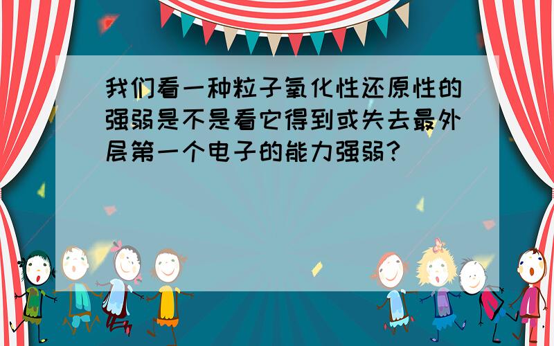 我们看一种粒子氧化性还原性的强弱是不是看它得到或失去最外层第一个电子的能力强弱?