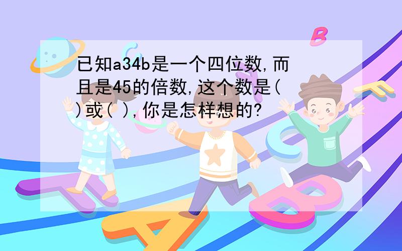 已知a34b是一个四位数,而且是45的倍数,这个数是( )或( ),你是怎样想的?