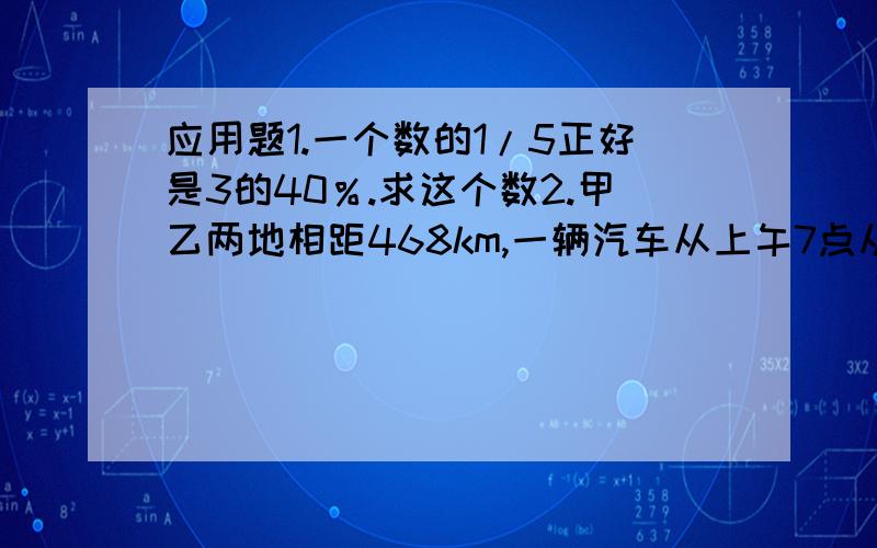 应用题1.一个数的1/5正好是3的40％.求这个数2.甲乙两地相距468km,一辆汽车从上午7点从甲地出发,下午4点,到