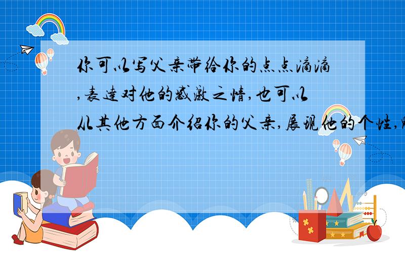 你可以写父亲带给你的点点滴滴,表达对他的感激之情,也可以从其他方面介绍你的父亲,展现他的个性,魅力.要求-所选事例具体真