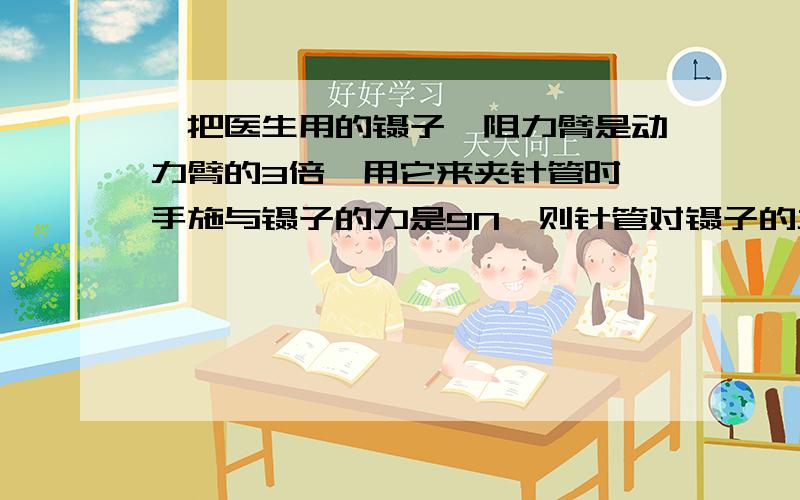 一把医生用的镊子,阻力臂是动力臂的3倍,用它来夹针管时,手施与镊子的力是9N,则针管对镊子的力是：（ ）