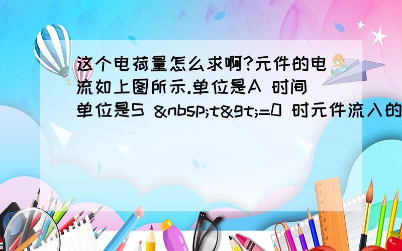 这个电荷量怎么求啊?元件的电流如上图所示.单位是A 时间单位是S  t>=0 时元件流入的总电荷量Q是多