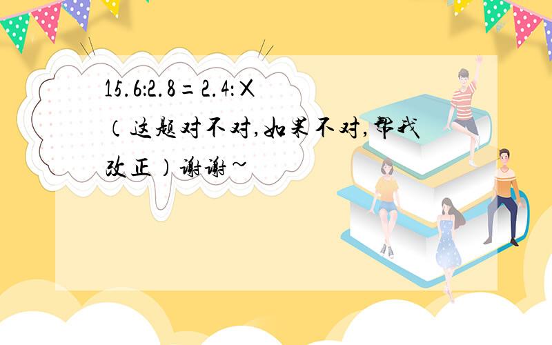 15.6：2.8=2.4：Χ（这题对不对,如果不对,帮我改正）谢谢~