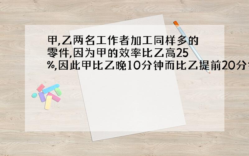 甲,乙两名工作者加工同样多的零件,因为甲的效率比乙高25%,因此甲比乙晚10分钟而比乙提前20分钟完工