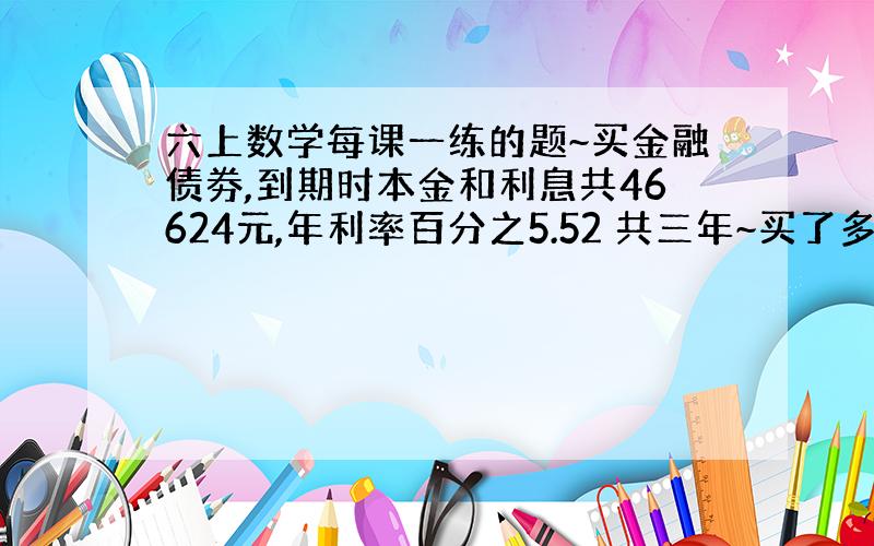 六上数学每课一练的题~买金融债劵,到期时本金和利息共46624元,年利率百分之5.52 共三年~买了多少元金融债券