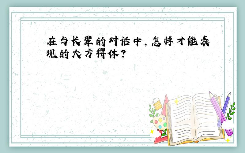 在与长辈的对话中,怎样才能表现的大方得体?