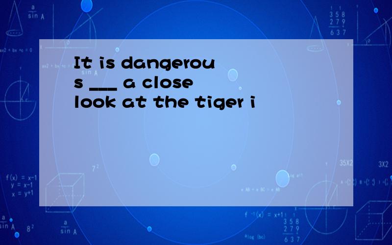 It is dangerous ___ a close look at the tiger i