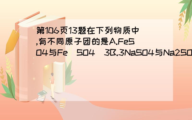 第106页13题在下列物质中,有不同原子团的是A.FeSO4与Fe(SO4)3B.3NaSO4与Na2SO4C.NH4C