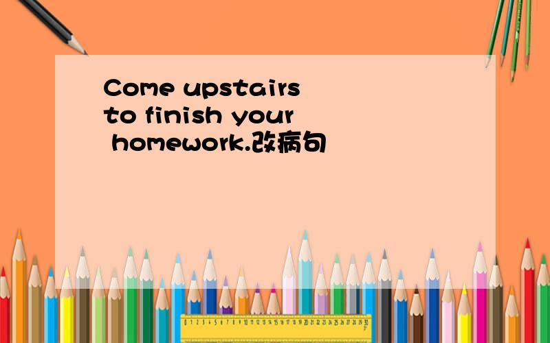 Come upstairs to finish your homework.改病句